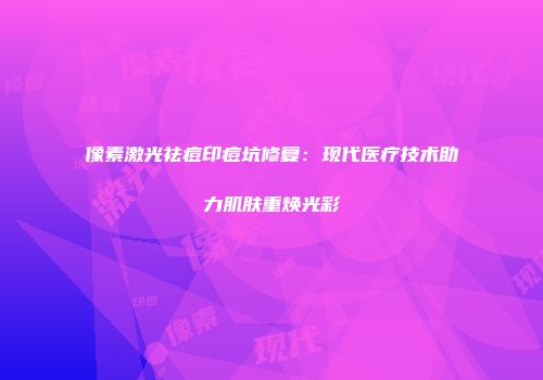 像素激光祛痘印痘坑修复：现代医疗技术助力肌肤重焕光彩