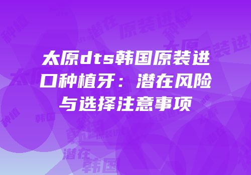 太原dts韩国原装进口种植牙：潜在风险与选择注意事项