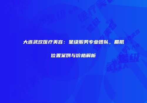 大连武欢医疗美容：星级服务专业团队，眉肌位置案例与价格解析