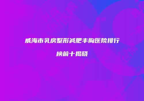 威海市乳房整形减肥丰胸医院排行榜前十揭晓