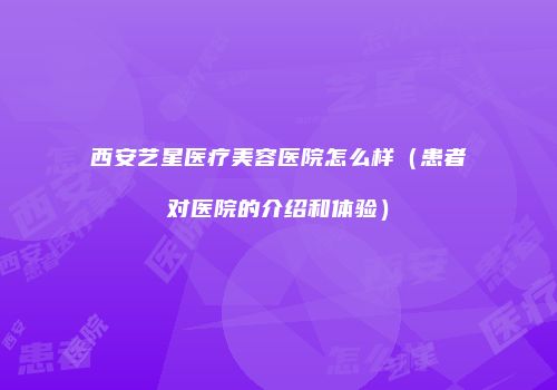 西安艺星医疗美容医院怎么样（患者对医院的介绍和体验）