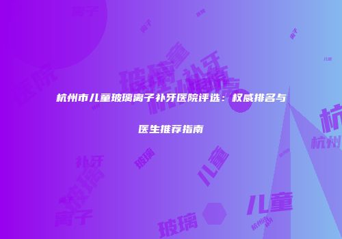 杭州市儿童玻璃离子补牙医院评选：权威排名与医生推荐指南