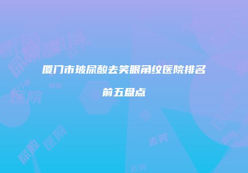 厦门市玻尿酸去笑眼角纹医院排名前五盘点