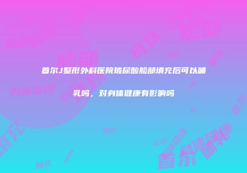 首尔J整形外科医院玻尿酸脸部填充后可以哺乳吗，对身体健康有影响吗