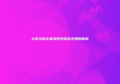大连冷冻去狐臭医院排名及费用解析