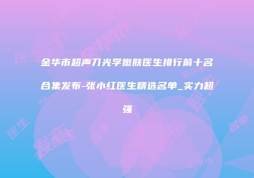 金华市超声刀光学嫩肤医生排行前十名合集发布-张小红医生精选名单_实力超强