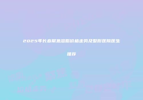 2025年长春聚焦溶脂价格走势及整形医院医生推荐