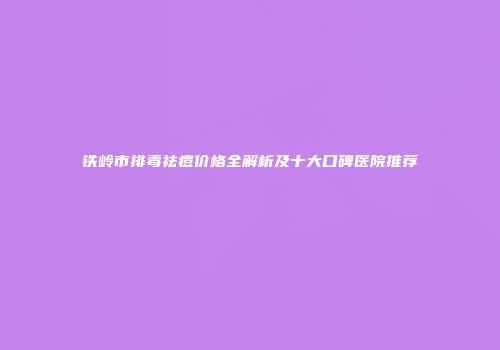 铁岭市排毒祛痘价格全解析及十大口碑医院推荐