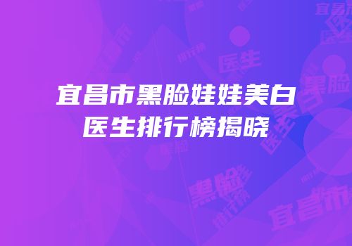 宜昌市黑脸娃娃美白医生排行榜揭晓