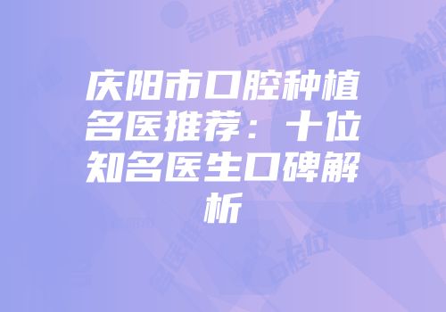 庆阳市口腔种植名医推荐：十位知名医生口碑解析