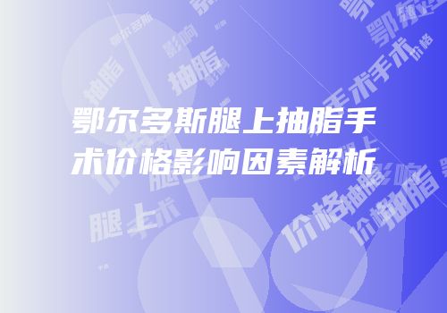 鄂尔多斯腿上抽脂手术价格影响因素解析