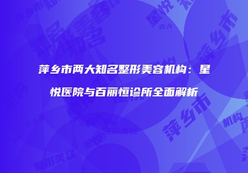 萍乡市两大知名整形美容机构：星悦医院与百丽恒诊所全面解析