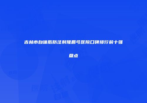 吉林市自体脂肪注射隆眉弓医院口碑排行前十强盘点