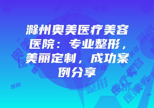滁州奥美医疗美容医院：专业整形，美丽定制，成功案例分享