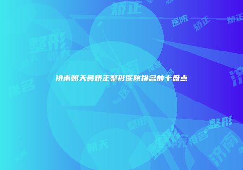 济南朝天鼻矫正整形医院排名前十盘点