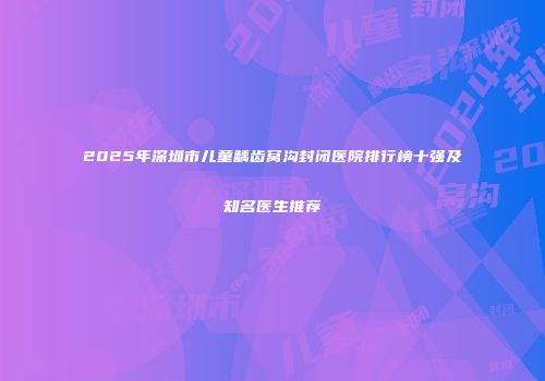 2025年深圳市儿童龋齿窝沟封闭医院排行榜十强及知名医生推荐