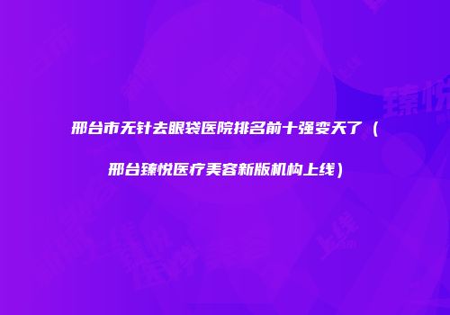 邢台市无针去眼袋医院排名前十强变天了（邢台臻悦医疗美容新版机构上线）