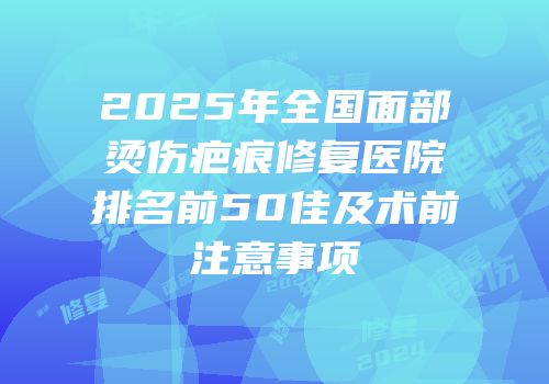 2025年全国面部烫伤疤痕修复医院排名前50佳及术前注意事项