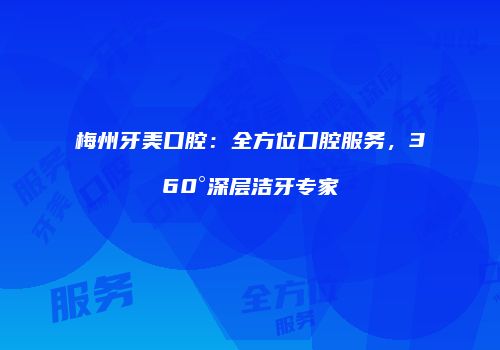 梅州牙美口腔：全方位口腔服务，360°深层洁牙专家