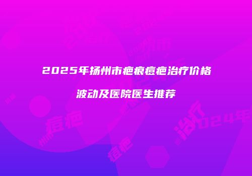 2025年扬州市疤痕痘疤治疗价格波动及医院医生推荐