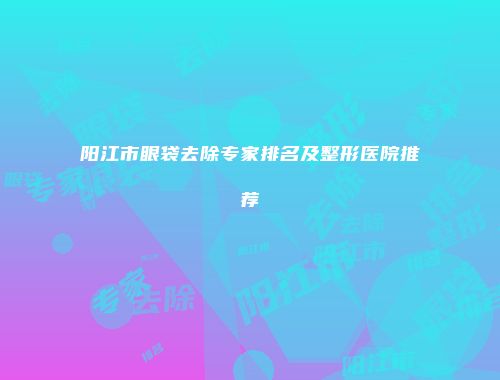 阳江市眼袋去除专家排名及整形医院推荐