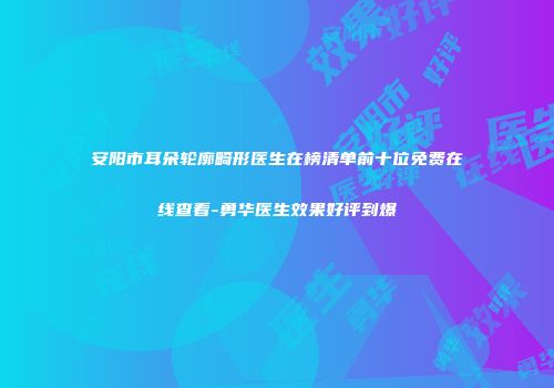 安阳市耳朵轮廓畸形医生在榜清单前十位免费在线查看-勇华医生效果好评到爆