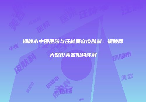 铜陵市中医医院与汪林美容皮肤科：铜陵两大整形美容机构详解