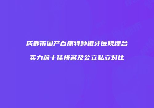 成都市国产百康特种植牙医院综合实力前十佳排名及公立私立对比