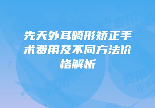 先天外耳畸形矫正手术费用及不同方法价格解析