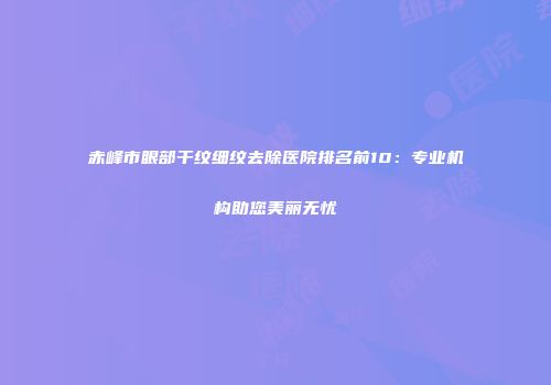 赤峰市眼部干纹细纹去除医院排名前10：专业机构助您美丽无忧