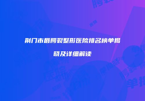 荆门市唇腭裂整形医院排名榜单揭晓及详细解读