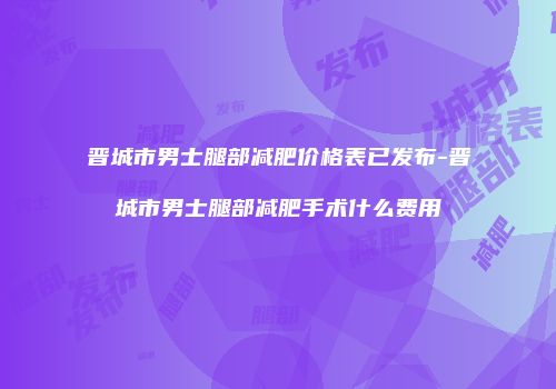 晋城市男士腿部减肥价格表已发布-晋城市男士腿部减肥手术什么费用