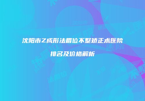 沈阳市Z成形法眉位不整矫正术医院排名及价格解析