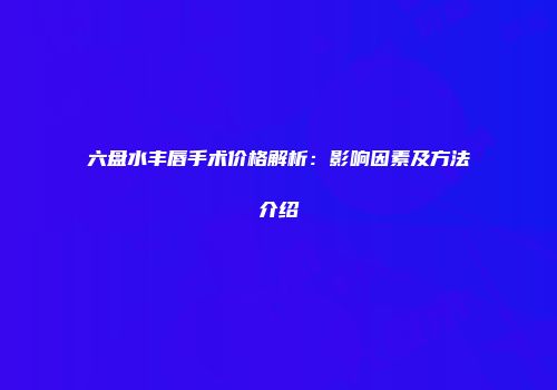 六盘水丰唇手术价格解析：影响因素及方法介绍