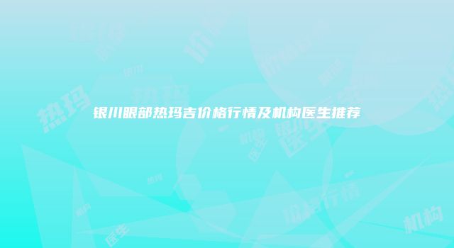 银川眼部热玛吉价格行情及机构医生推荐