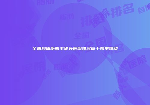 全国自体脂肪丰额头医院排名前十榜单揭晓