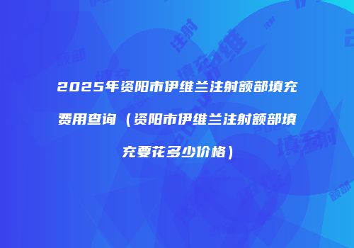 2025年资阳市伊维兰注射额部填充费用查询（资阳市伊维兰注射额部填充要花多少价格）