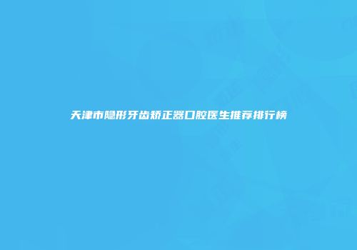 天津市隐形牙齿矫正器口腔医生推荐排行榜