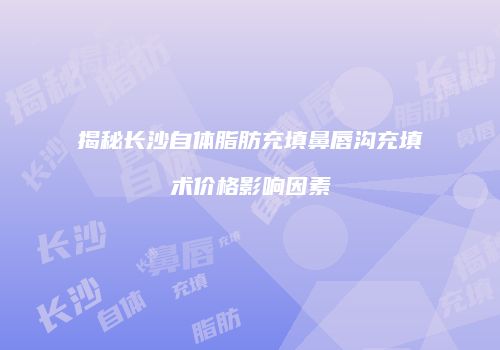 揭秘长沙自体脂肪充填鼻唇沟充填术价格影响因素