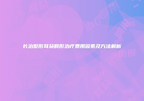 长治整形耳朵畸形治疗费用因素及方法解析