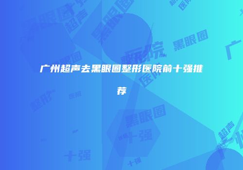 广州超声去黑眼圈整形医院前十强推荐