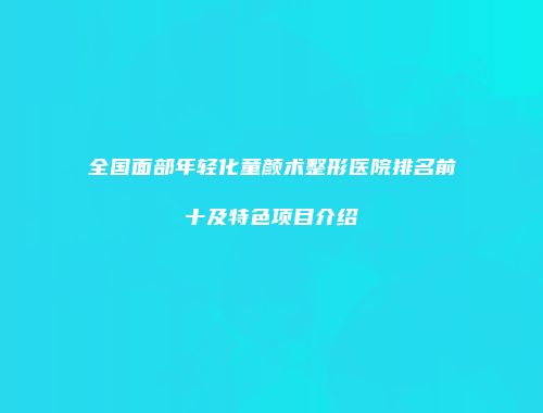 全国面部年轻化童颜术整形医院排名前十及特色项目介绍