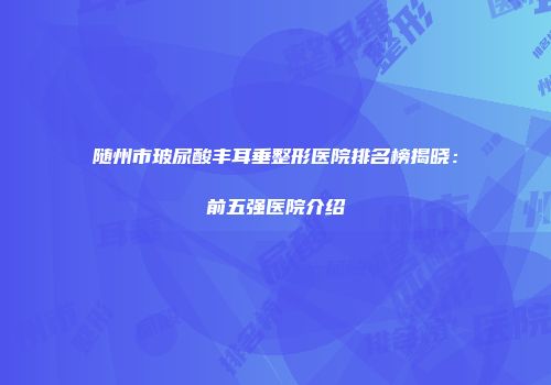 随州市玻尿酸丰耳垂整形医院排名榜揭晓：前五强医院介绍