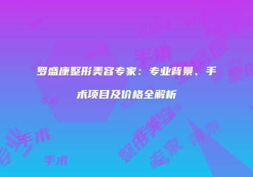 罗盛康整形美容专家：专业背景、手术项目及价格全解析