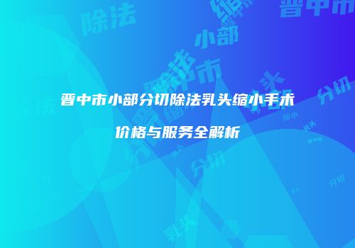 晋中市小部分切除法乳头缩小手术价格与服务全解析