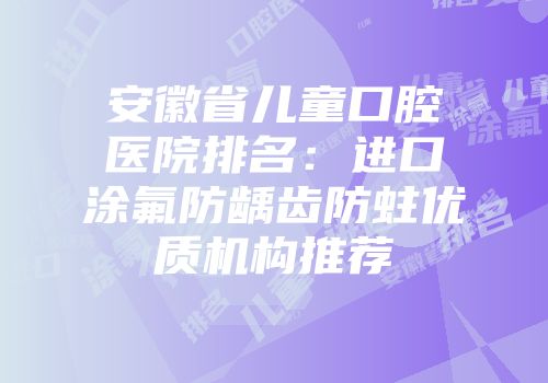 安徽省儿童口腔医院排名：进口涂氟防龋齿防蛀优质机构推荐