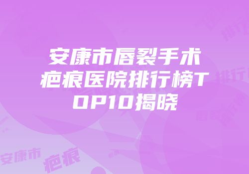 安康市唇裂手术疤痕医院排行榜TOP10揭晓