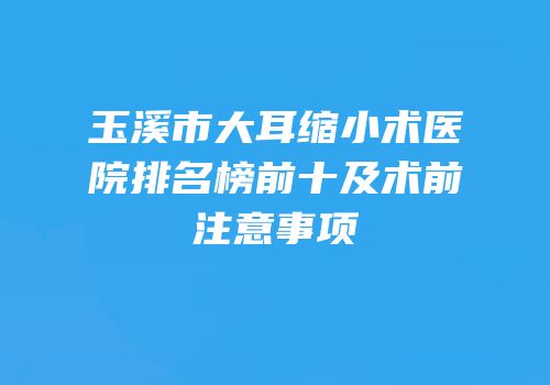 玉溪市大耳缩小术医院排名榜前十及术前注意事项