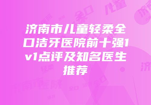 济南市儿童轻柔全口洁牙医院前十强1v1点评及知名医生推荐