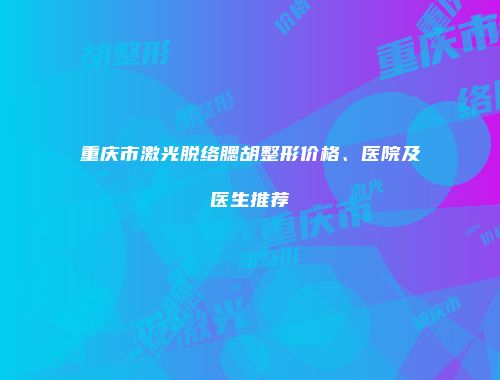 重庆市激光脱络腮胡整形价格、医院及医生推荐